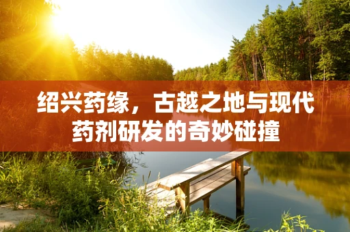 绍兴药缘，古越之地与现代药剂研发的奇妙碰撞