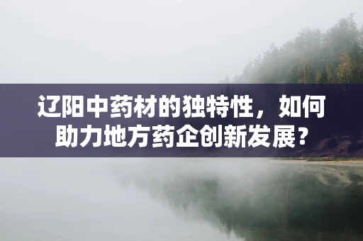 辽阳中药材的独特性，如何助力地方药企创新发展？