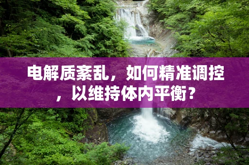 电解质紊乱，如何精准调控，以维持体内平衡？