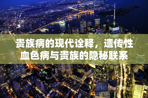 贵族病的现代诠释，遗传性血色病与贵族的隐秘联系