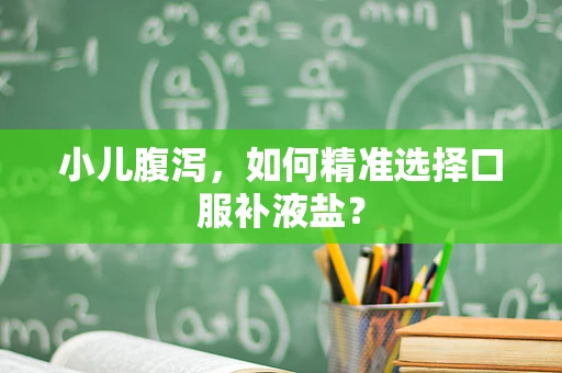 小儿腹泻，如何精准选择口服补液盐？
