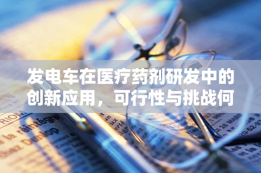 发电车在医疗药剂研发中的创新应用，可行性与挑战何在？