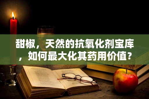 甜椒，天然的抗氧化剂宝库，如何最大化其药用价值？