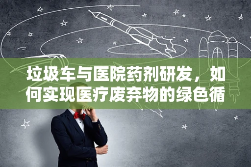 垃圾车与医院药剂研发，如何实现医疗废弃物的绿色循环再利用？