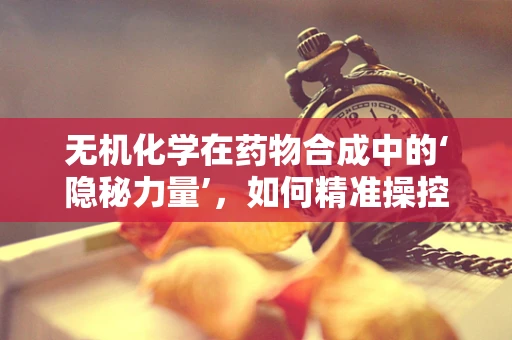 无机化学在药物合成中的‘隐秘力量’，如何精准操控离子交换？