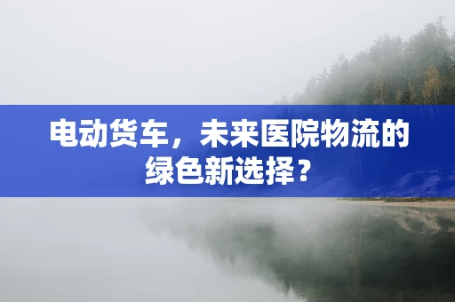 电动货车，未来医院物流的绿色新选择？