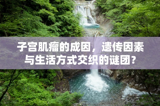 子宫肌瘤的成因，遗传因素与生活方式交织的谜团？