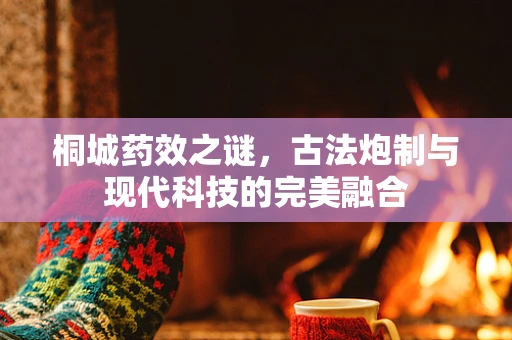 桐城药效之谜，古法炮制与现代科技的完美融合