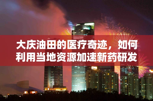 大庆油田的医疗奇迹，如何利用当地资源加速新药研发？