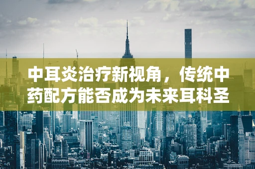 中耳炎治疗新视角，传统中药配方能否成为未来耳科圣药？