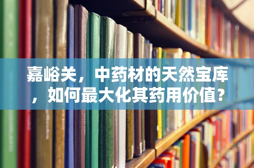 嘉峪关，中药材的天然宝库，如何最大化其药用价值？