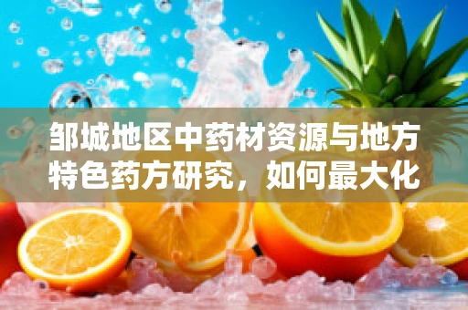 邹城地区中药材资源与地方特色药方研究，如何最大化利用当地优势？