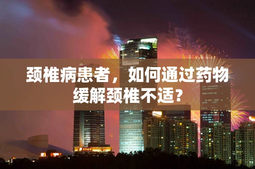 颈椎病患者，如何通过药物缓解颈椎不适？