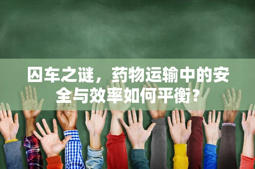 囚车之谜，药物运输中的安全与效率如何平衡？