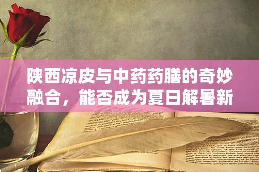 陕西凉皮与中药药膳的奇妙融合，能否成为夏日解暑新宠？