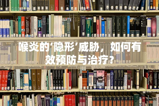 喉炎的‘隐形’威胁，如何有效预防与治疗？