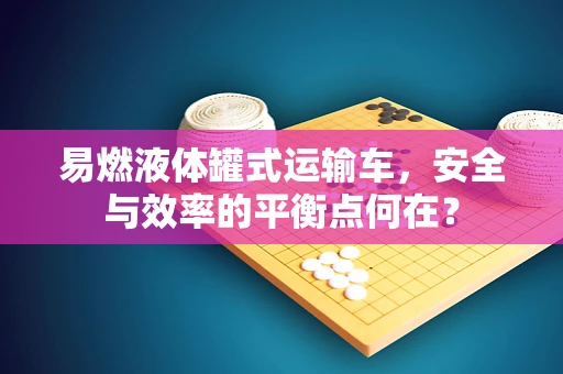易燃液体罐式运输车，安全与效率的平衡点何在？