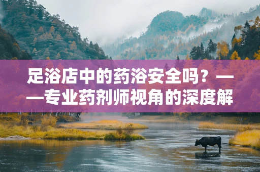 足浴店中的药浴安全吗？——专业药剂师视角的深度解析