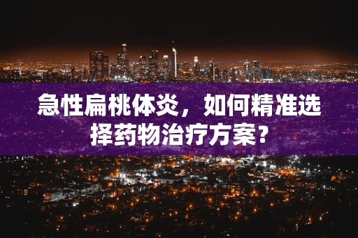 急性扁桃体炎，如何精准选择药物治疗方案？