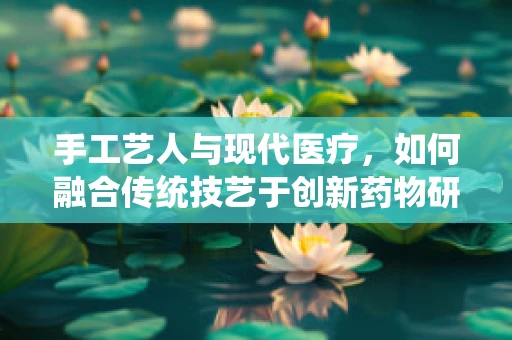 手工艺人与现代医疗，如何融合传统技艺于创新药物研发？