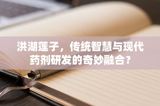 洪湖莲子，传统智慧与现代药剂研发的奇妙融合？