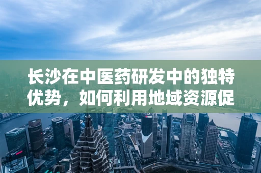 长沙在中医药研发中的独特优势，如何利用地域资源促进创新？