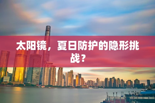 太阳镜，夏日防护的隐形挑战？
