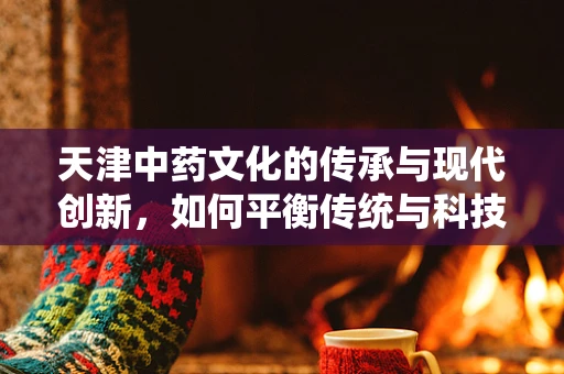 天津中药文化的传承与现代创新，如何平衡传统与科技？