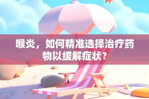 喉炎，如何精准选择治疗药物以缓解症状？