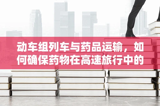 动车组列车与药品运输，如何确保药物在高速旅行中的稳定性？
