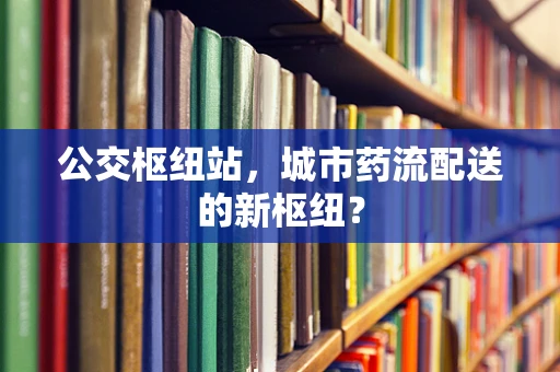 公交枢纽站，城市药流配送的新枢纽？