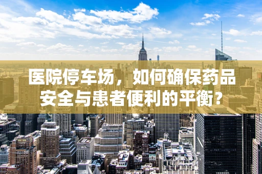 医院停车场，如何确保药品安全与患者便利的平衡？