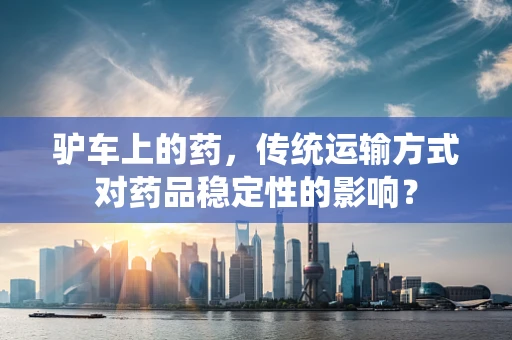 驴车上的药，传统运输方式对药品稳定性的影响？