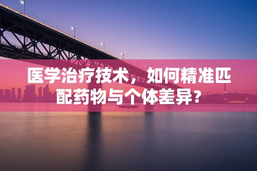 医学治疗技术，如何精准匹配药物与个体差异？
