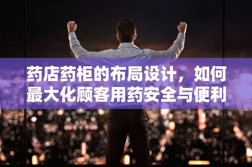 药店药柜的布局设计，如何最大化顾客用药安全与便利？