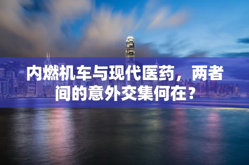 内燃机车与现代医药，两者间的意外交集何在？
