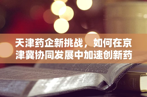 天津药企新挑战，如何在京津冀协同发展中加速创新药研发？