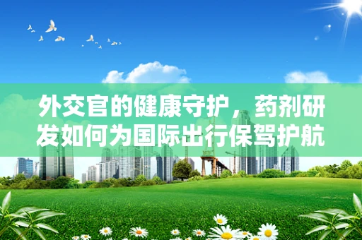 外交官的健康守护，药剂研发如何为国际出行保驾护航？