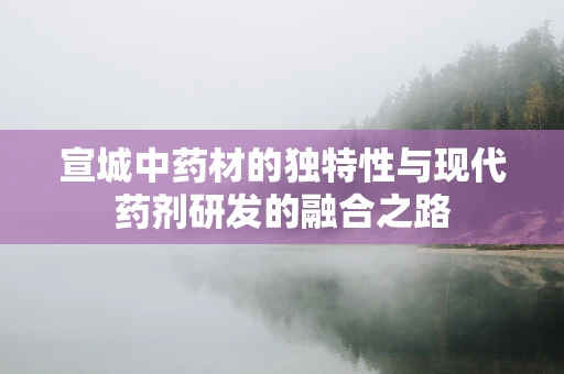 宣城中药材的独特性与现代药剂研发的融合之路