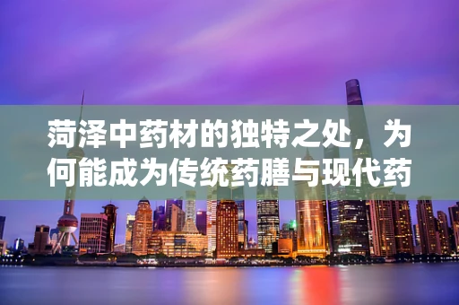 菏泽中药材的独特之处，为何能成为传统药膳与现代药剂研发的黄金宝地？