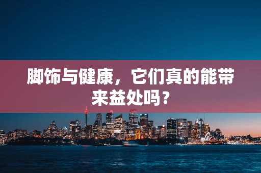 脚饰与健康，它们真的能带来益处吗？