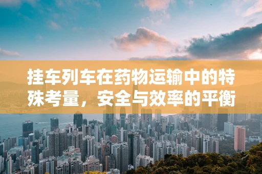 挂车列车在药物运输中的特殊考量，安全与效率的平衡