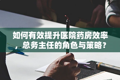 如何有效提升医院药房效率，总务主任的角色与策略？