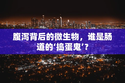 腹泻背后的微生物，谁是肠道的‘捣蛋鬼’？