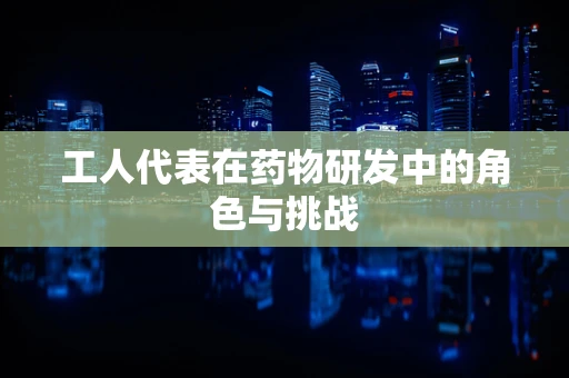 工人代表在药物研发中的角色与挑战