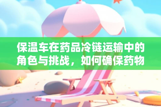 保温车在药品冷链运输中的角色与挑战，如何确保药物稳定？