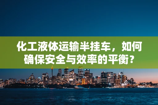 化工液体运输半挂车，如何确保安全与效率的平衡？