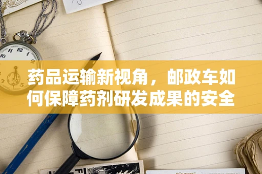 药品运输新视角，邮政车如何保障药剂研发成果的安全递送？