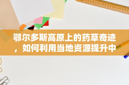 鄂尔多斯高原上的药草奇迹，如何利用当地资源提升中药研发？