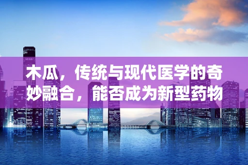木瓜，传统与现代医学的奇妙融合，能否成为新型药物开发的金钥匙？